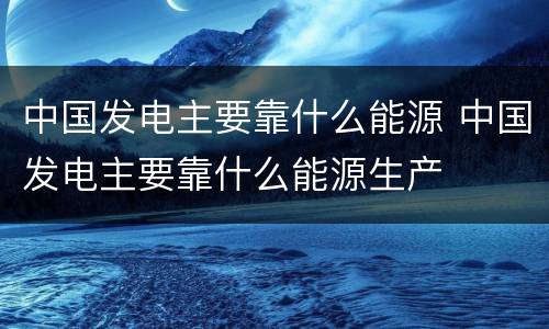 中国发电主要靠什么能源 中国发电主要靠什么能源生产