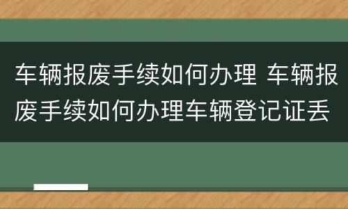 车辆报废手续如何办理 车辆报废手续如何办理车辆登记证丢了