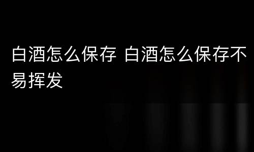 白酒怎么保存 白酒怎么保存不易挥发