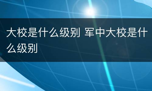 大校是什么级别 军中大校是什么级别