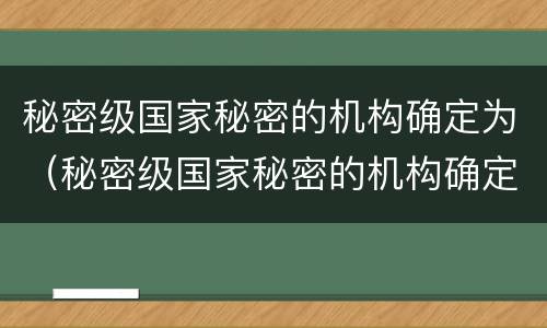 秘密级国家秘密的机构确定为（秘密级国家秘密的机构确定为什么部门）