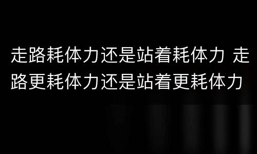 走路耗体力还是站着耗体力 走路更耗体力还是站着更耗体力