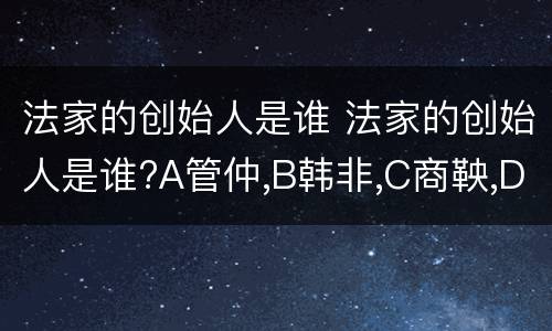 法家的创始人是谁 法家的创始人是谁?A管仲,B韩非,C商鞅,D孙子