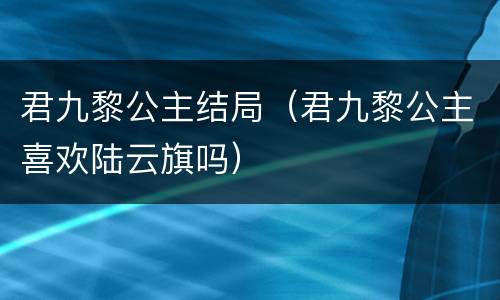 君九黎公主结局（君九黎公主喜欢陆云旗吗）