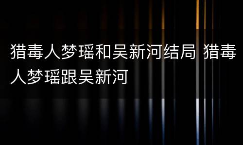 猎毒人梦瑶和吴新河结局 猎毒人梦瑶跟吴新河