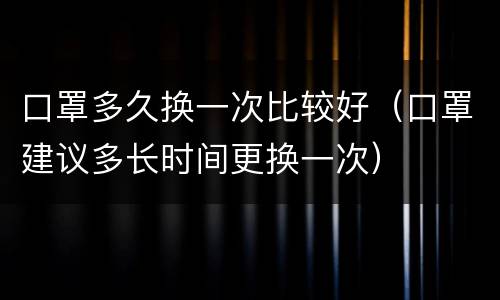 口罩多久换一次比较好（口罩建议多长时间更换一次）