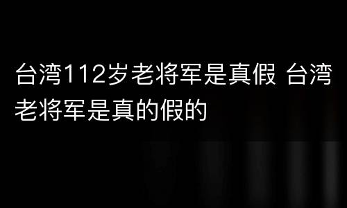 台湾112岁老将军是真假 台湾老将军是真的假的