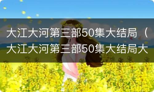 大江大河第三部50集大结局（大江大河第三部50集大结局大江大河第三季）