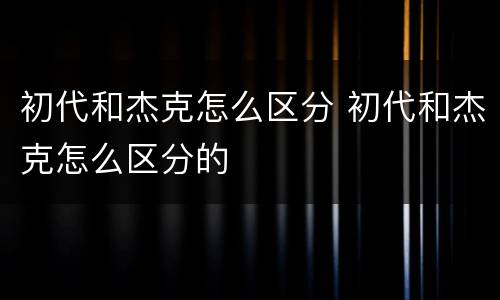 初代和杰克怎么区分 初代和杰克怎么区分的