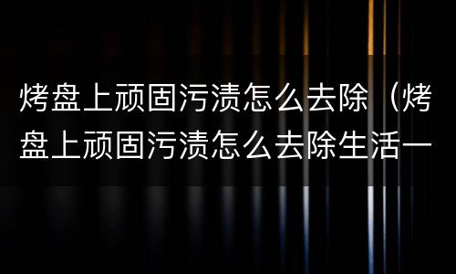 烤盘上顽固污渍怎么去除（烤盘上顽固污渍怎么去除生活一点通）