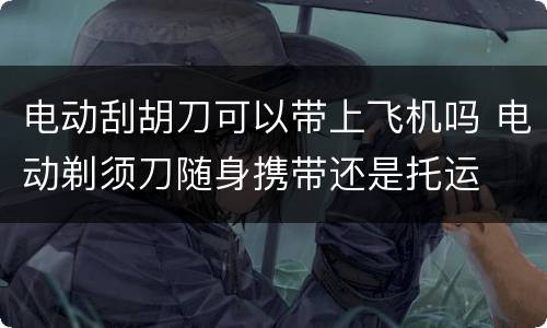 电动刮胡刀可以带上飞机吗 电动剃须刀随身携带还是托运