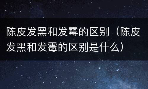 陈皮发黑和发霉的区别（陈皮发黑和发霉的区别是什么）