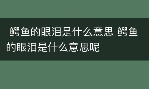  鳄鱼的眼泪是什么意思 鳄鱼的眼泪是什么意思呢