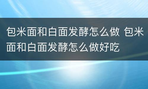 包米面和白面发酵怎么做 包米面和白面发酵怎么做好吃