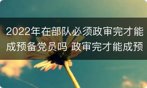 2022年在部队必须政审完才能成预备党员吗 政审完才能成预备党员吗