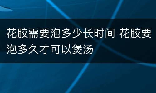 花胶需要泡多少长时间 花胶要泡多久才可以煲汤