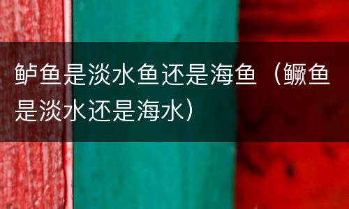 鲈鱼是淡水鱼还是海鱼（鳜鱼是淡水还是海水）