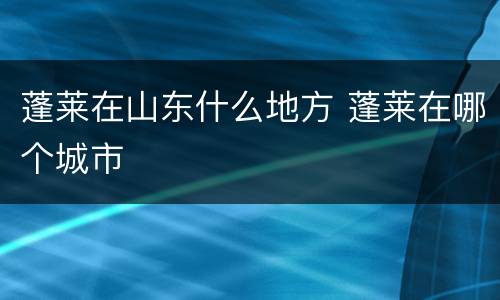 蓬莱在山东什么地方 蓬莱在哪个城市