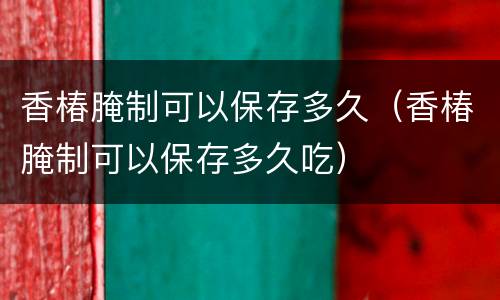 香椿腌制可以保存多久（香椿腌制可以保存多久吃）