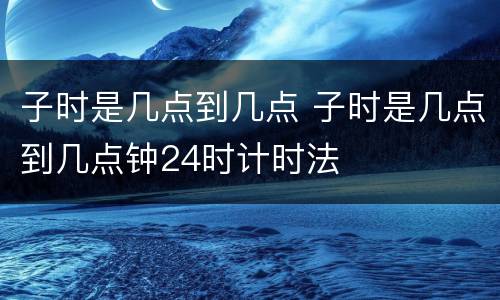 子时是几点到几点 子时是几点到几点钟24时计时法