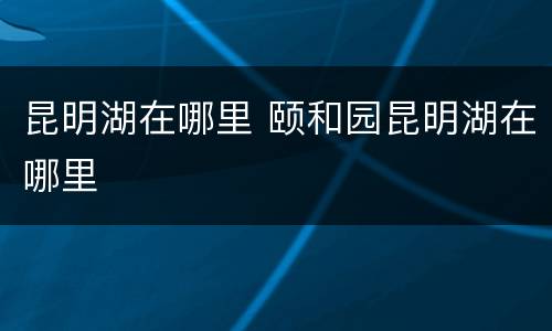 昆明湖在哪里 颐和园昆明湖在哪里