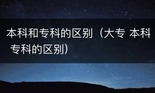 本科和专科的区别（大专 本科 专科的区别）