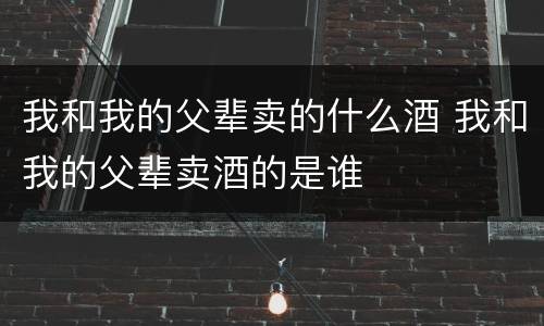 我和我的父辈卖的什么酒 我和我的父辈卖酒的是谁