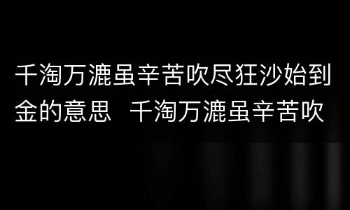 千淘万漉虽辛苦吹尽狂沙始到金的意思  千淘万漉虽辛苦吹尽狂沙始到金什么意思