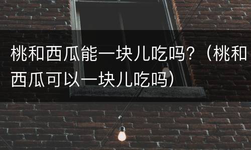 桃和西瓜能一块儿吃吗?（桃和西瓜可以一块儿吃吗）