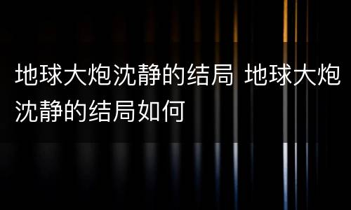 地球大炮沈静的结局 地球大炮沈静的结局如何