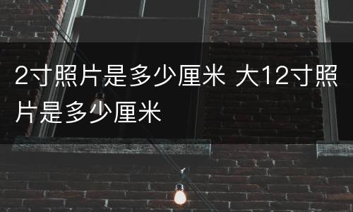 2寸照片是多少厘米 大12寸照片是多少厘米