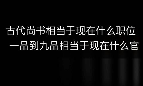 古代尚书相当于现在什么职位 一品到九品相当于现在什么官