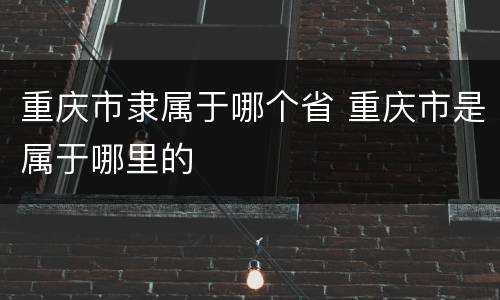 重庆市隶属于哪个省 重庆市是属于哪里的