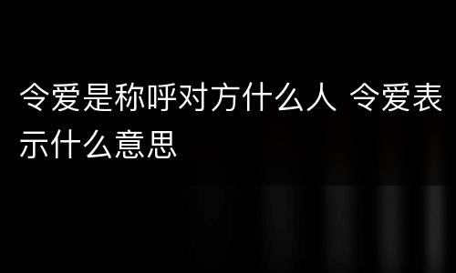 令爱是称呼对方什么人 令爱表示什么意思