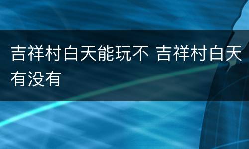 吉祥村白天能玩不 吉祥村白天有没有