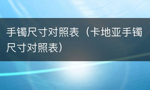 手镯尺寸对照表（卡地亚手镯尺寸对照表）