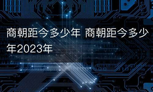 商朝距今多少年 商朝距今多少年2023年