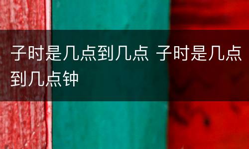 子时是几点到几点 子时是几点到几点钟