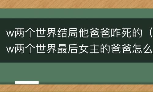 w两个世界结局他爸爸咋死的（w两个世界最后女主的爸爸怎么样了）