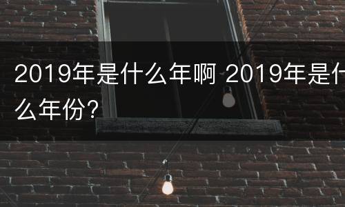 2019年是什么年啊 2019年是什么年份?