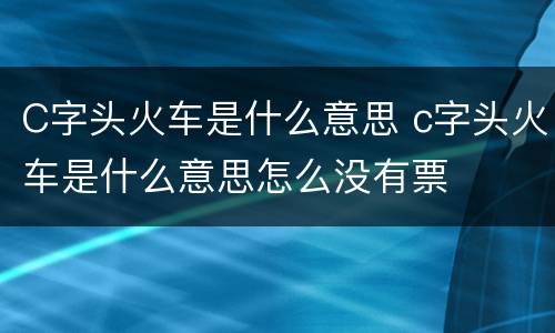 C字头火车是什么意思 c字头火车是什么意思怎么没有票