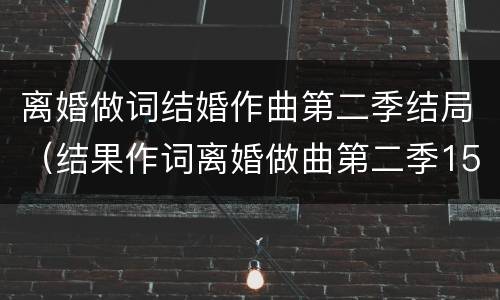 离婚做词结婚作曲第二季结局（结果作词离婚做曲第二季15）