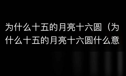 为什么十五的月亮十六圆（为什么十五的月亮十六圆什么意思）