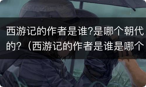 西游记的作者是谁?是哪个朝代的?（西游记的作者是谁是哪个朝代的人物）