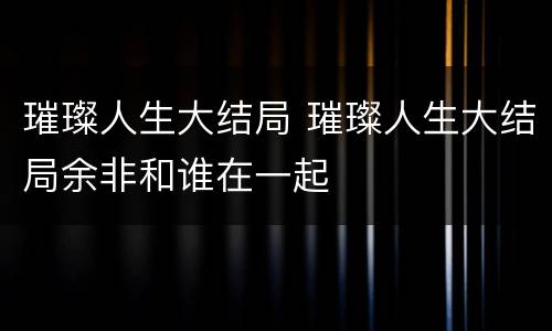 璀璨人生大结局 璀璨人生大结局余非和谁在一起