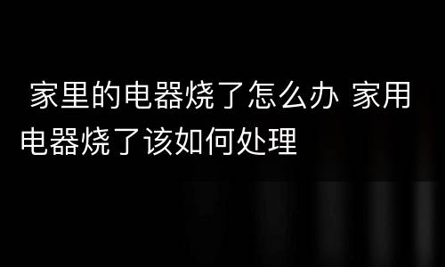  家里的电器烧了怎么办 家用电器烧了该如何处理