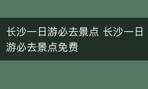 长沙一日游必去景点 长沙一日游必去景点免费