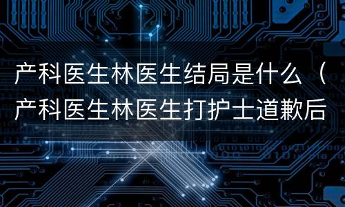 产科医生林医生结局是什么（产科医生林医生打护士道歉后果）