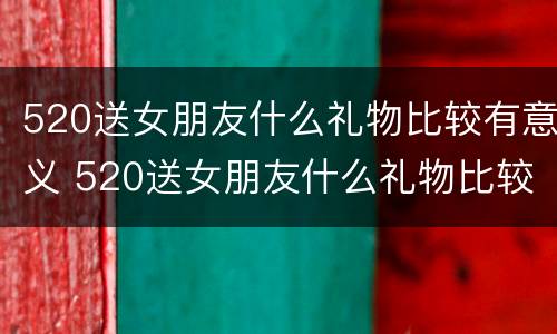 520送女朋友什么礼物比较有意义 520送女朋友什么礼物比较实用