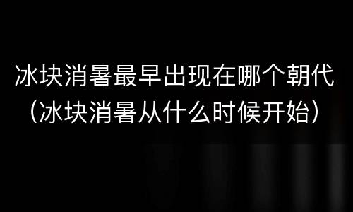 冰块消暑最早出现在哪个朝代（冰块消暑从什么时候开始）